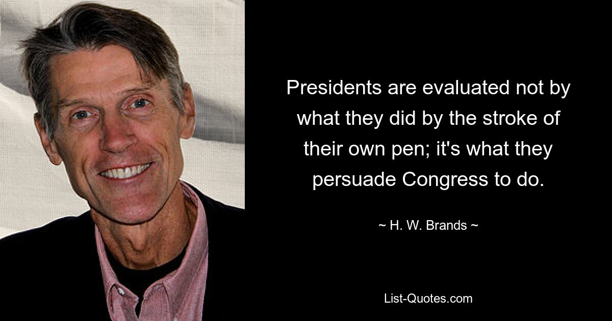 Presidents are evaluated not by what they did by the stroke of their own pen; it's what they persuade Congress to do. — © H. W. Brands