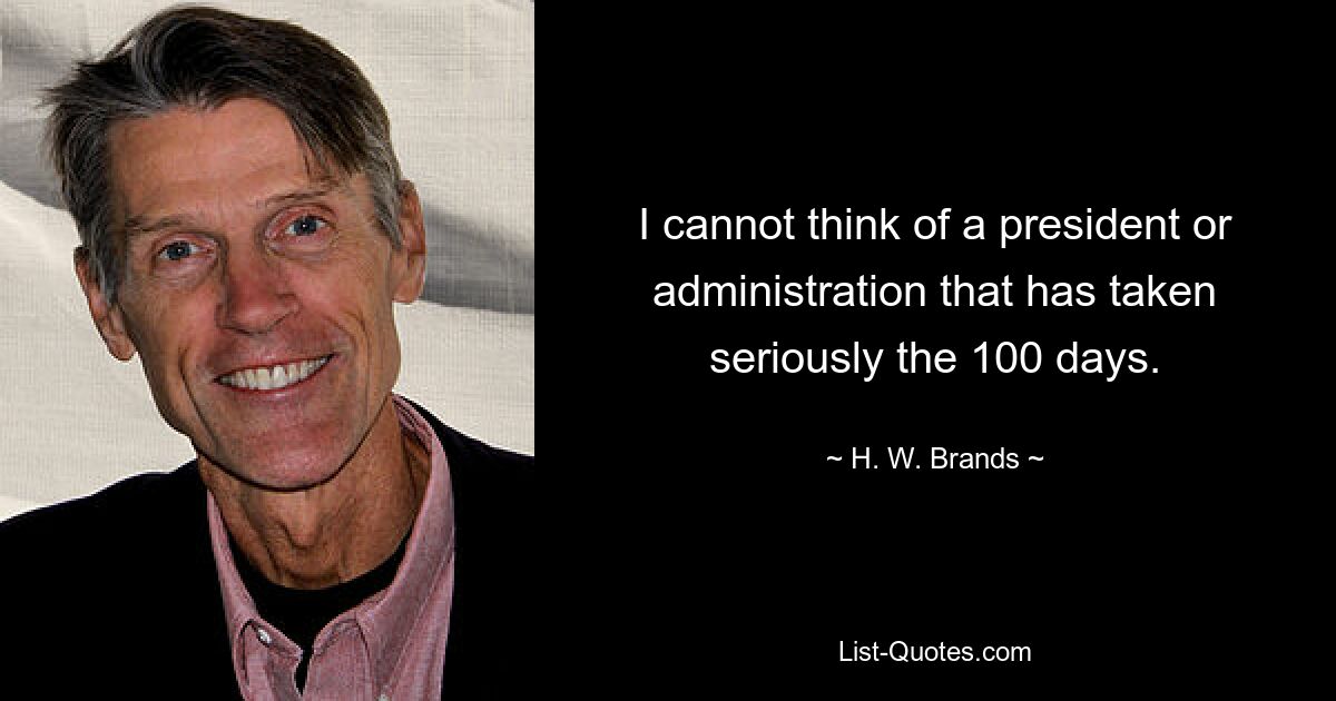 I cannot think of a president or administration that has taken seriously the 100 days. — © H. W. Brands