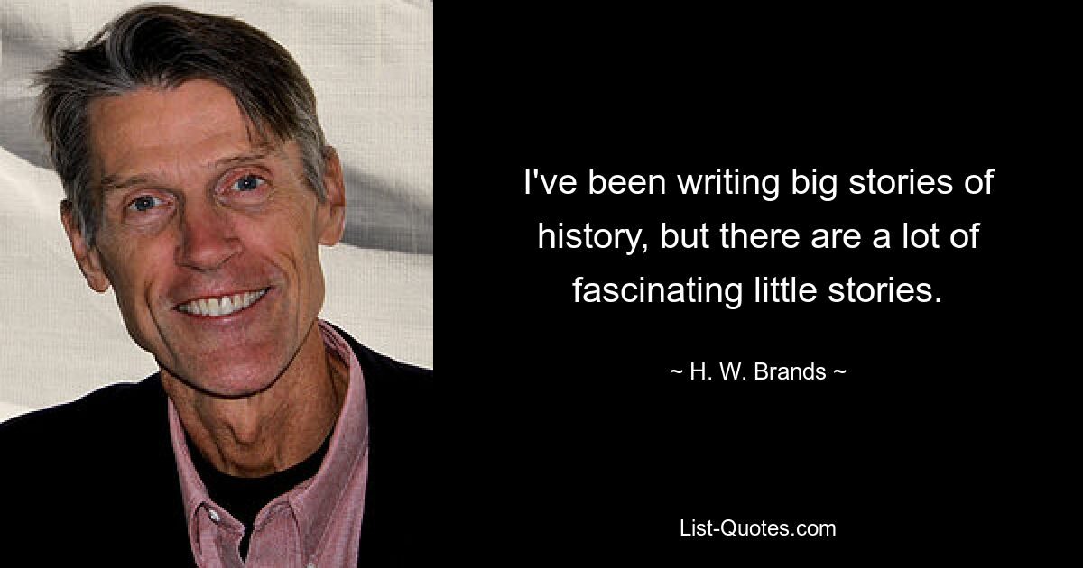 I've been writing big stories of history, but there are a lot of fascinating little stories. — © H. W. Brands