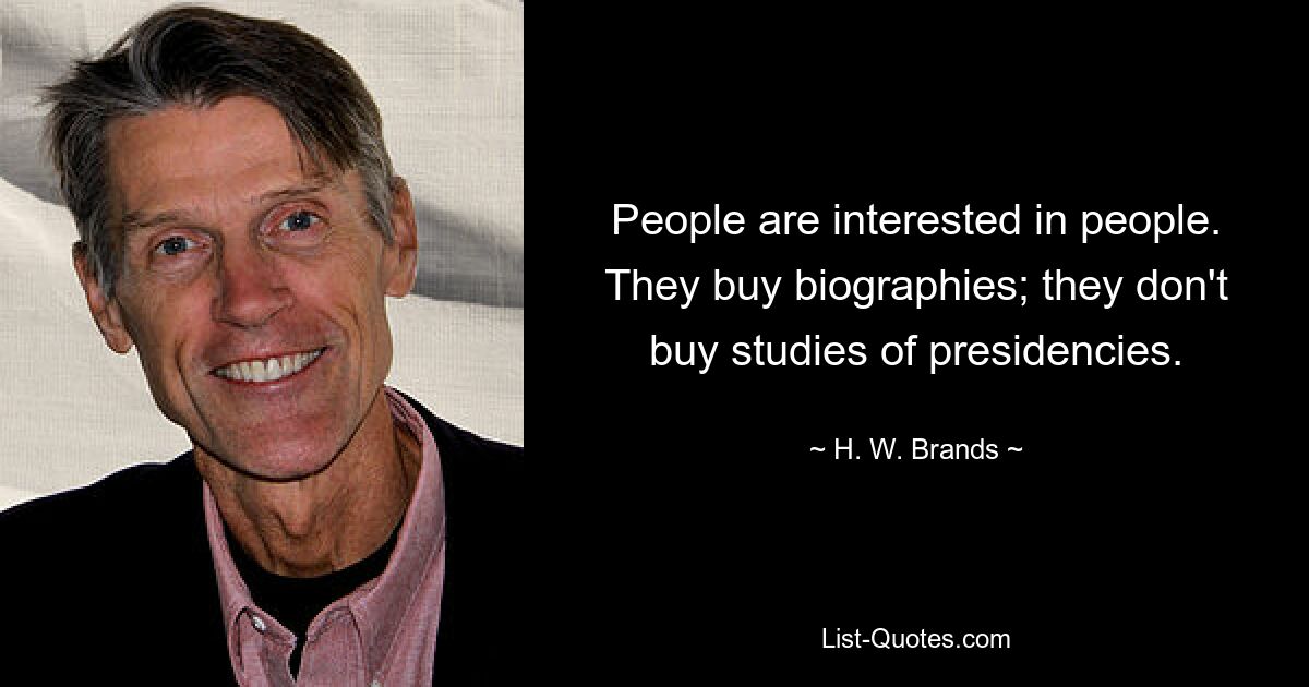 People are interested in people. They buy biographies; they don't buy studies of presidencies. — © H. W. Brands