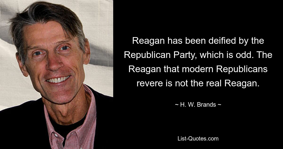 Reagan has been deified by the Republican Party, which is odd. The Reagan that modern Republicans revere is not the real Reagan. — © H. W. Brands