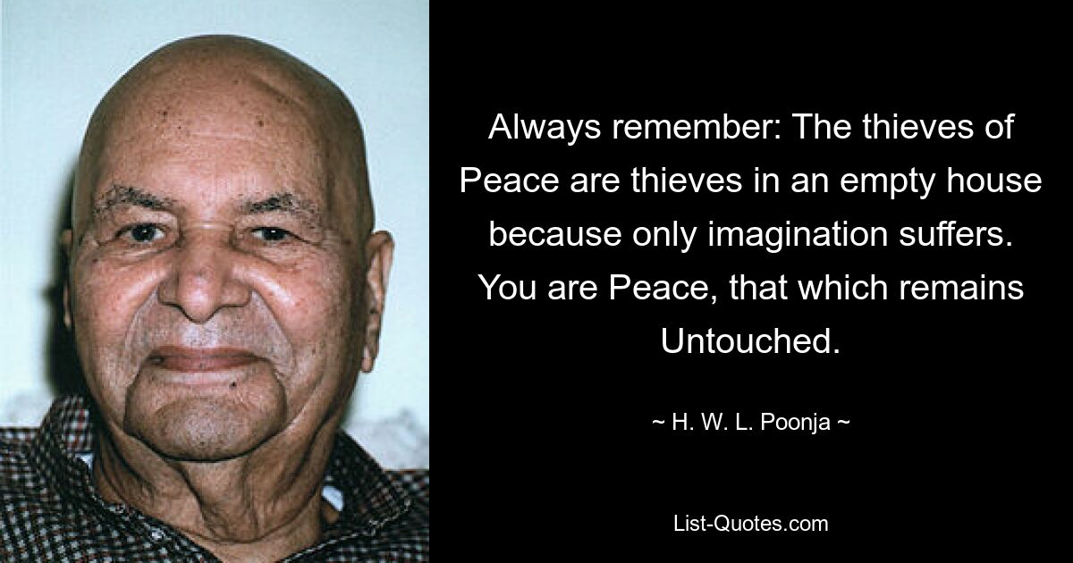 Always remember: The thieves of Peace are thieves in an empty house because only imagination suffers. You are Peace, that which remains Untouched. — © H. W. L. Poonja