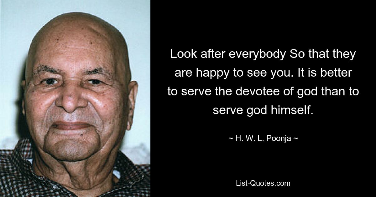 Look after everybody So that they are happy to see you. It is better to serve the devotee of god than to serve god himself. — © H. W. L. Poonja