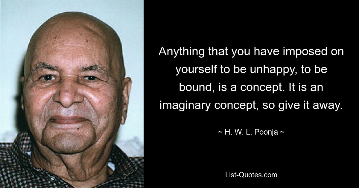 Anything that you have imposed on yourself to be unhappy, to be bound, is a concept. It is an imaginary concept, so give it away. — © H. W. L. Poonja