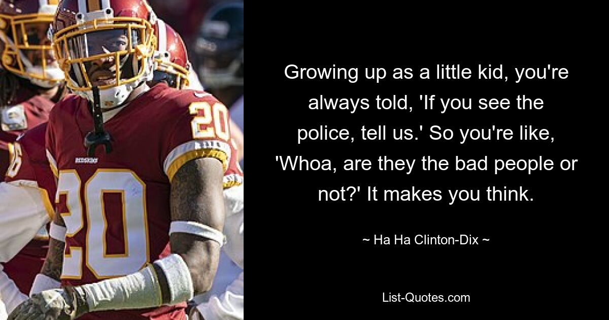 Growing up as a little kid, you're always told, 'If you see the police, tell us.' So you're like, 'Whoa, are they the bad people or not?' It makes you think. — © Ha Ha Clinton-Dix