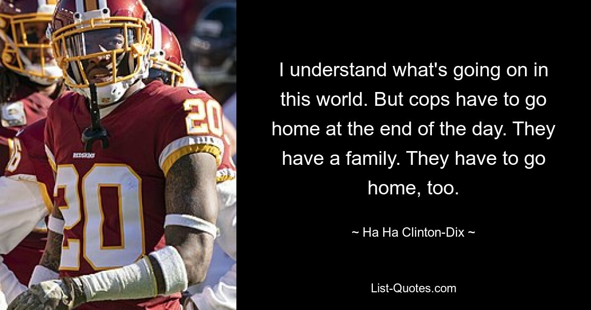 I understand what's going on in this world. But cops have to go home at the end of the day. They have a family. They have to go home, too. — © Ha Ha Clinton-Dix