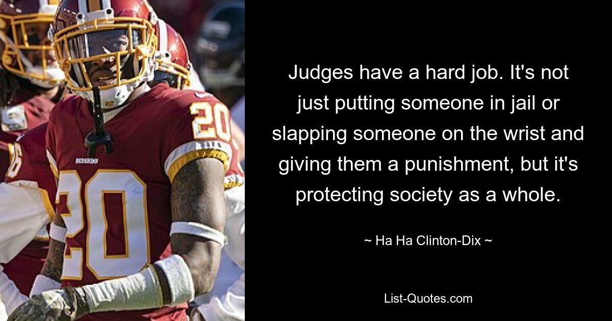 Judges have a hard job. It's not just putting someone in jail or slapping someone on the wrist and giving them a punishment, but it's protecting society as a whole. — © Ha Ha Clinton-Dix