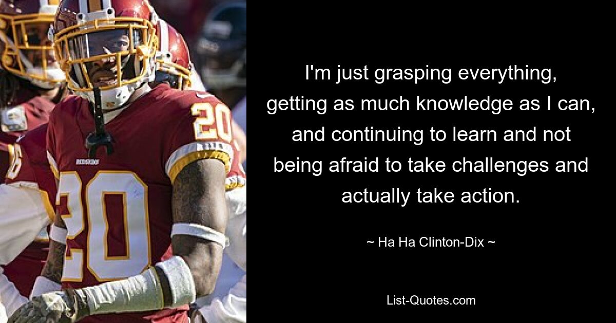 I'm just grasping everything, getting as much knowledge as I can, and continuing to learn and not being afraid to take challenges and actually take action. — © Ha Ha Clinton-Dix