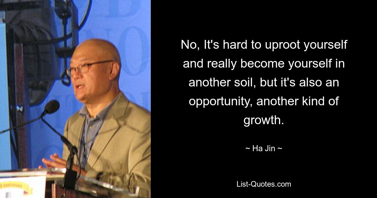 No, It's hard to uproot yourself and really become yourself in another soil, but it's also an opportunity, another kind of growth. — © Ha Jin