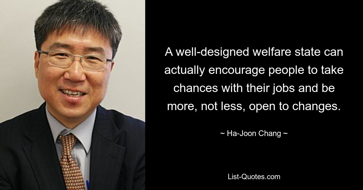 A well-designed welfare state can actually encourage people to take chances with their jobs and be more, not less, open to changes. — © Ha-Joon Chang