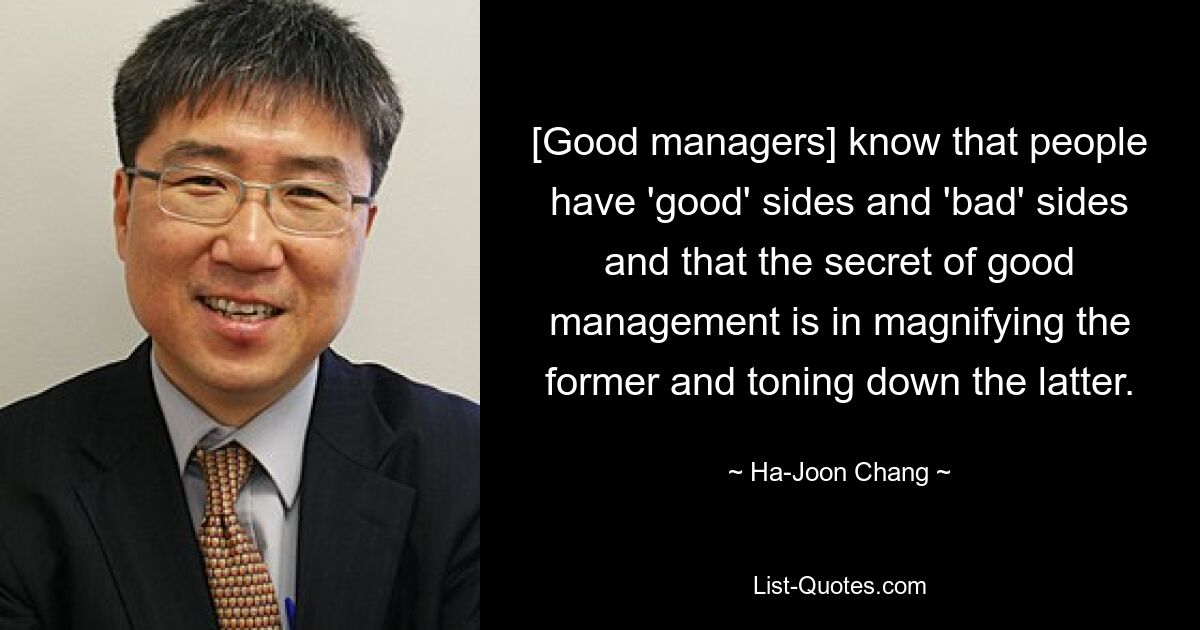 [Good managers] know that people have 'good' sides and 'bad' sides and that the secret of good management is in magnifying the former and toning down the latter. — © Ha-Joon Chang