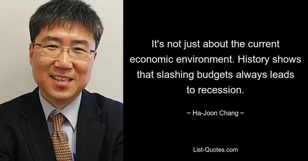 It's not just about the current economic environment. History shows that slashing budgets always leads to recession. — © Ha-Joon Chang