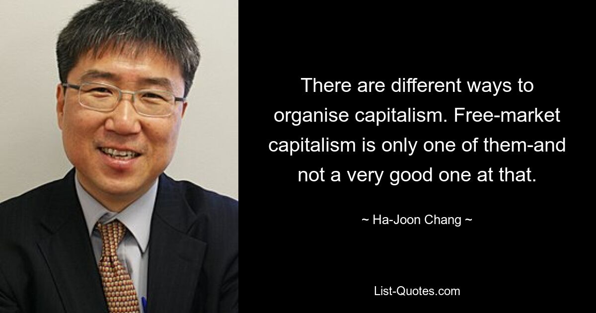 There are different ways to organise capitalism. Free-market capitalism is only one of them-and not a very good one at that. — © Ha-Joon Chang