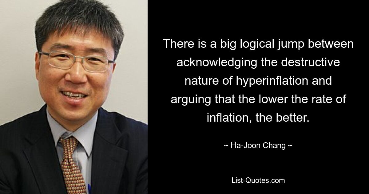 There is a big logical jump between acknowledging the destructive nature of hyperinflation and arguing that the lower the rate of inflation, the better. — © Ha-Joon Chang