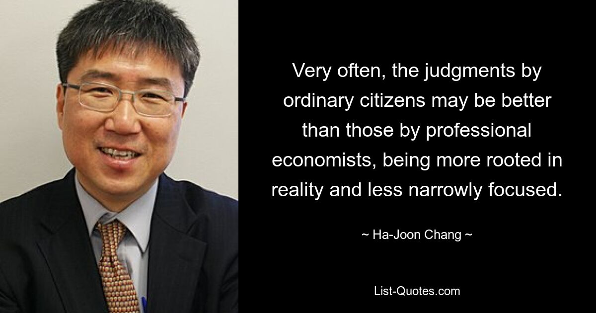 Very often, the judgments by ordinary citizens may be better than those by professional economists, being more rooted in reality and less narrowly focused. — © Ha-Joon Chang