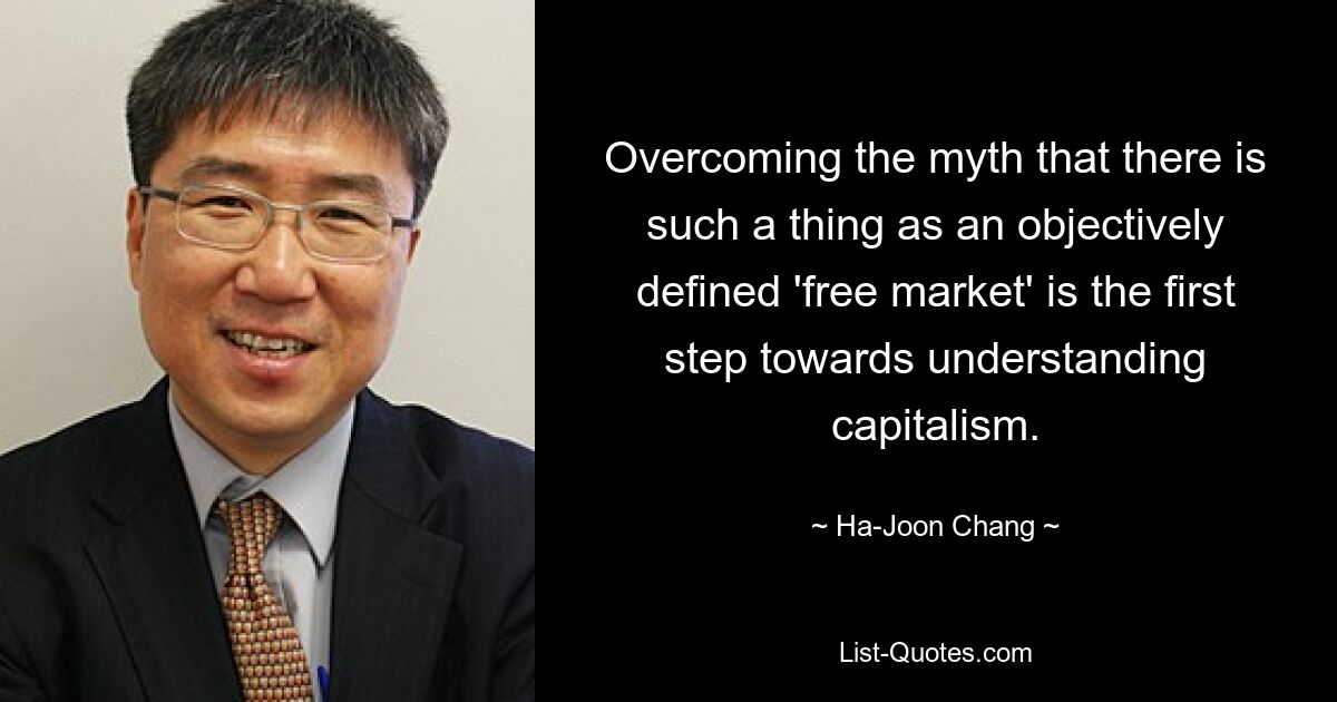 Overcoming the myth that there is such a thing as an objectively defined 'free market' is the first step towards understanding capitalism. — © Ha-Joon Chang