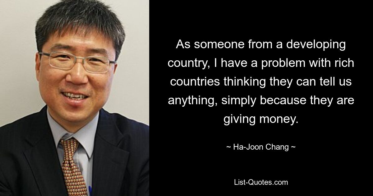 As someone from a developing country, I have a problem with rich countries thinking they can tell us anything, simply because they are giving money. — © Ha-Joon Chang