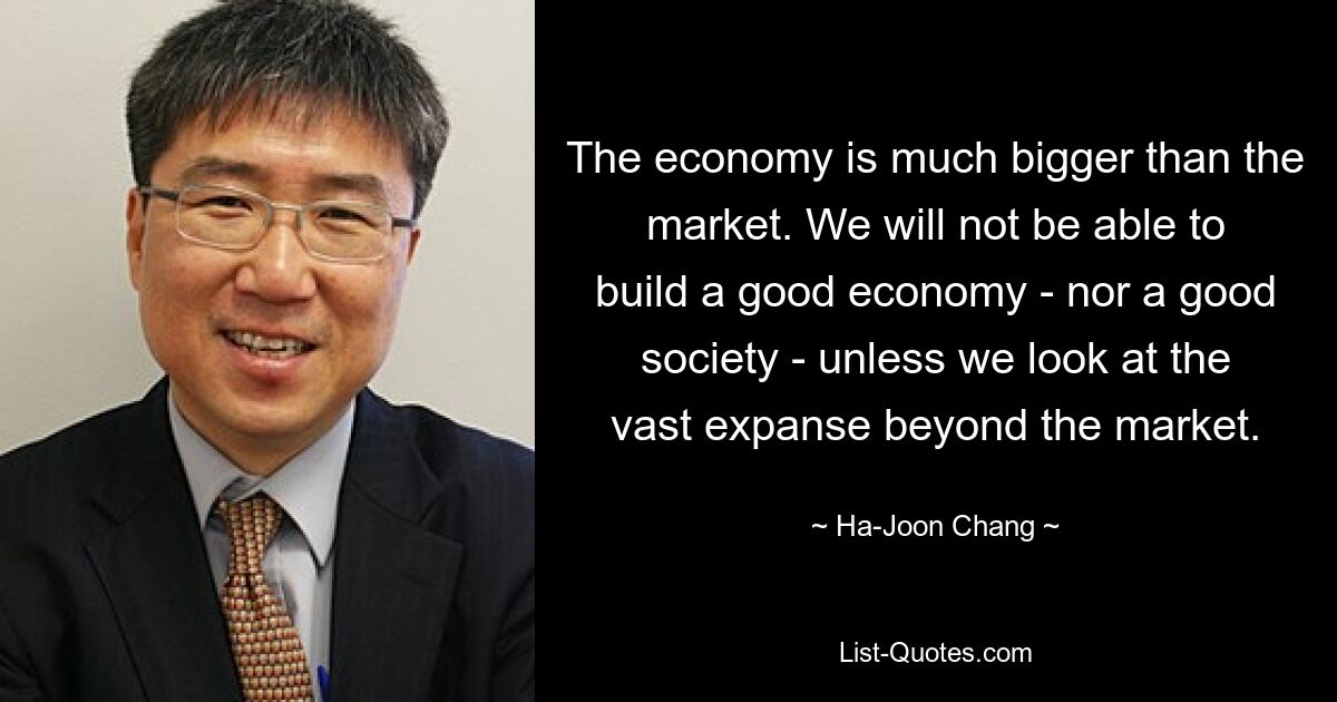 The economy is much bigger than the market. We will not be able to build a good economy - nor a good society - unless we look at the vast expanse beyond the market. — © Ha-Joon Chang