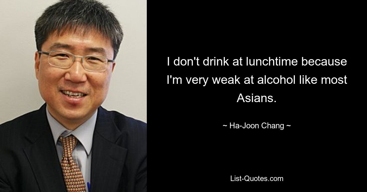 I don't drink at lunchtime because I'm very weak at alcohol like most Asians. — © Ha-Joon Chang