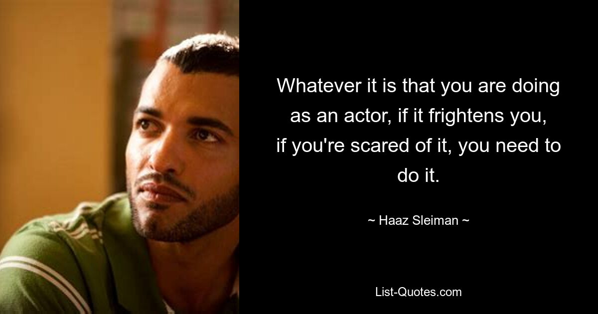 Whatever it is that you are doing as an actor, if it frightens you, if you're scared of it, you need to do it. — © Haaz Sleiman