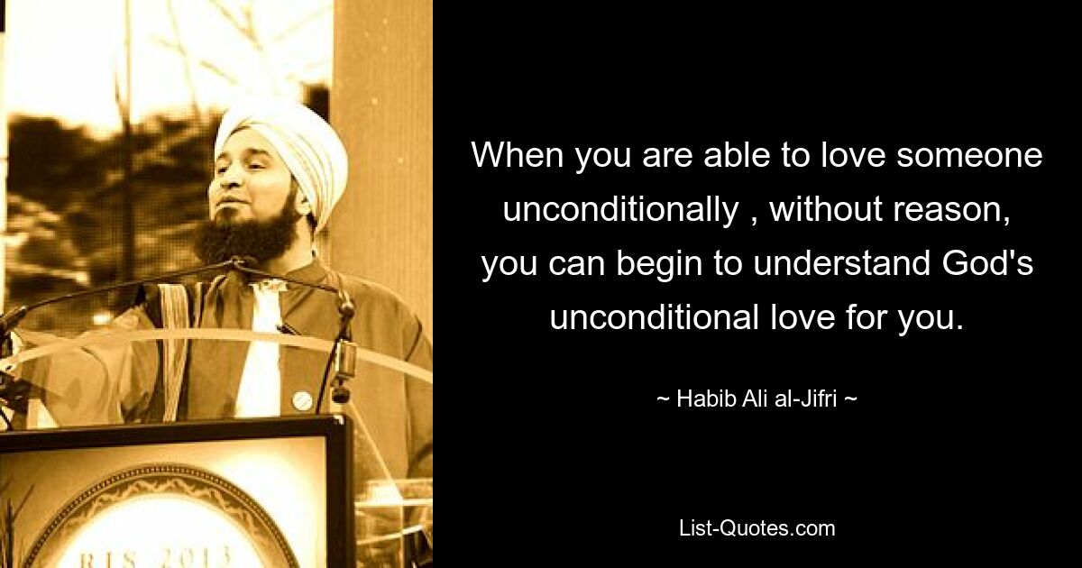 When you are able to love someone unconditionally , without reason, you can begin to understand God's unconditional love for you. — © Habib Ali al-Jifri