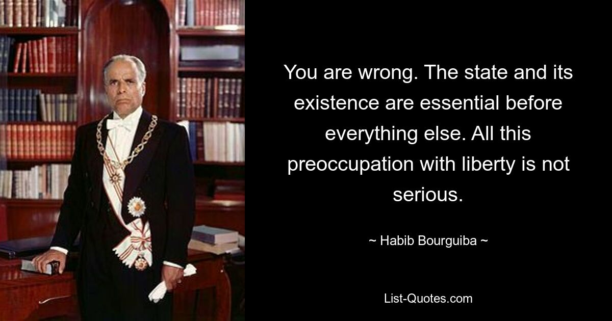 You are wrong. The state and its existence are essential before everything else. All this preoccupation with liberty is not serious. — © Habib Bourguiba