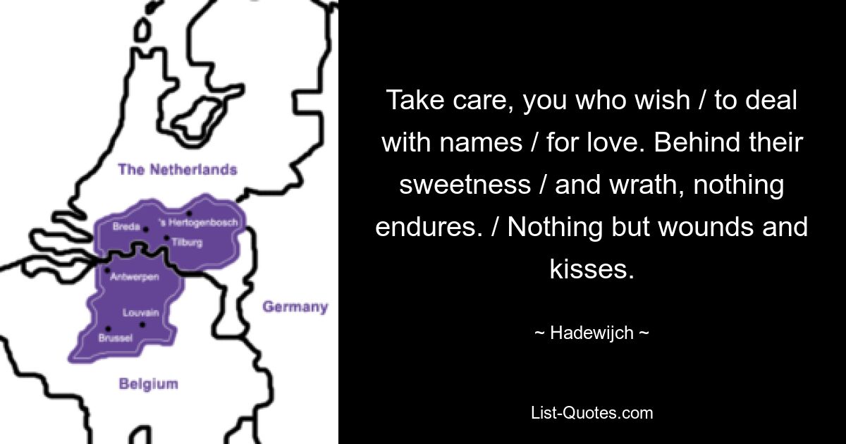 Take care, you who wish / to deal with names / for love. Behind their sweetness / and wrath, nothing endures. / Nothing but wounds and kisses. — © Hadewijch