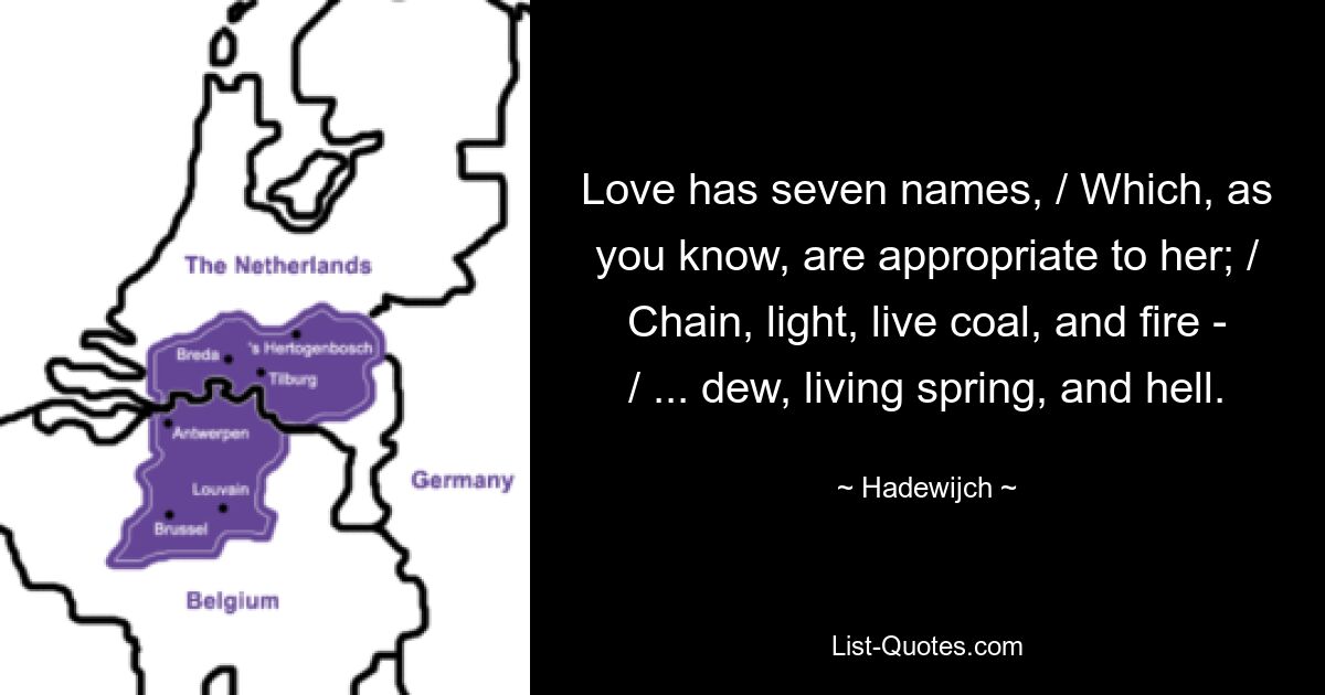 Love has seven names, / Which, as you know, are appropriate to her; / Chain, light, live coal, and fire - / ... dew, living spring, and hell. — © Hadewijch