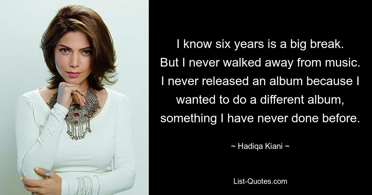 I know six years is a big break. But I never walked away from music. I never released an album because I wanted to do a different album, something I have never done before. — © Hadiqa Kiani