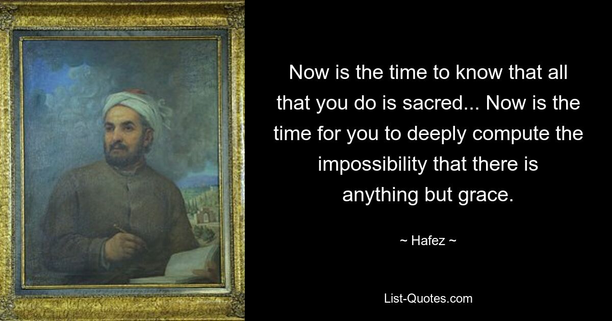 Now is the time to know that all that you do is sacred... Now is the time for you to deeply compute the impossibility that there is anything but grace. — © Hafez