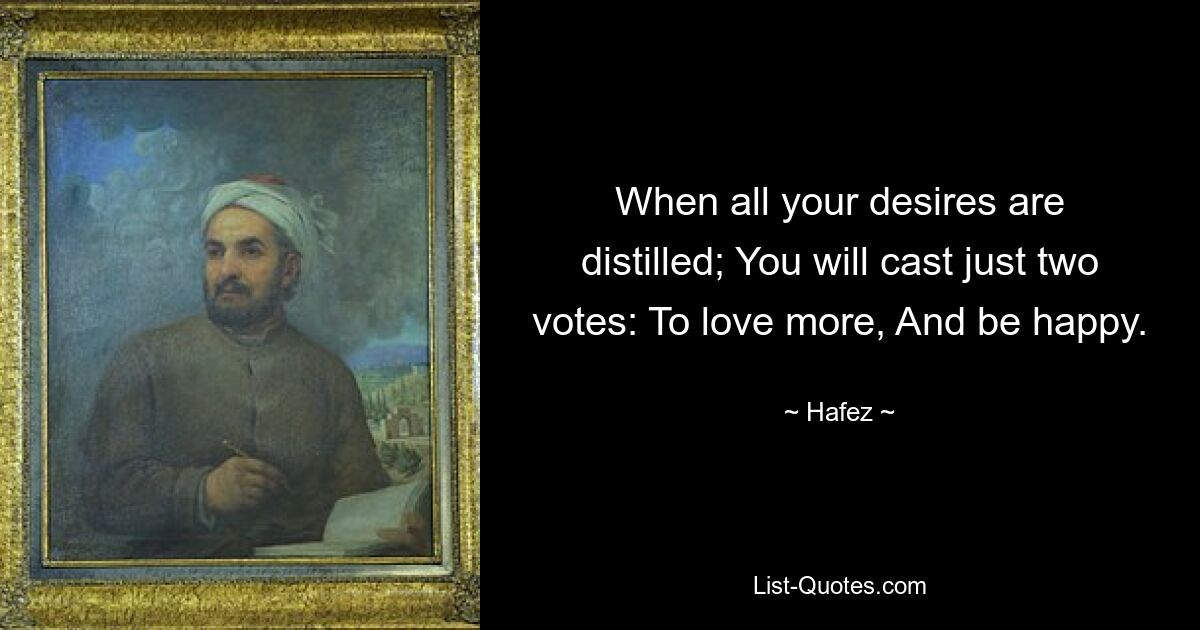 When all your desires are distilled; You will cast just two votes: To love more, And be happy. — © Hafez