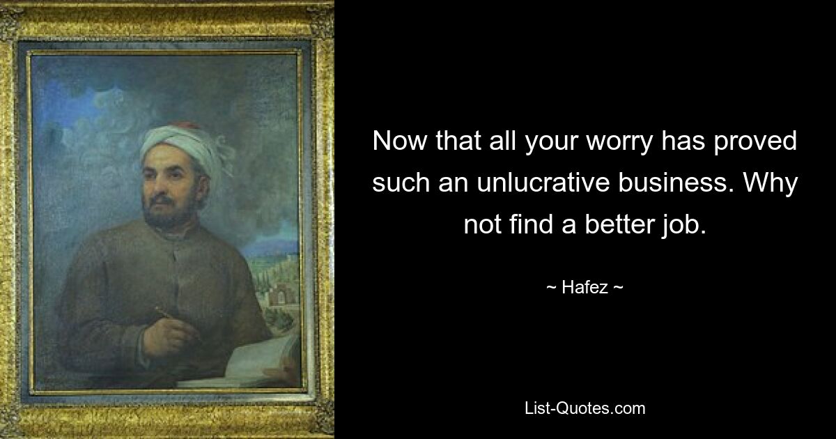 Now that all your worry has proved such an unlucrative business. Why not find a better job. — © Hafez