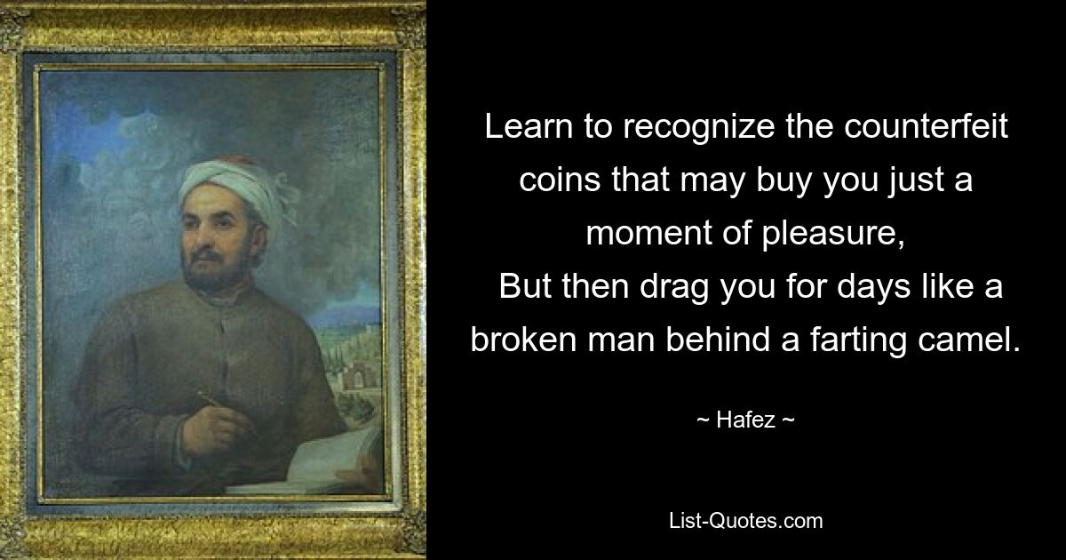 Learn to recognize the counterfeit coins that may buy you just a moment of pleasure,
 But then drag you for days like a broken man behind a farting camel. — © Hafez