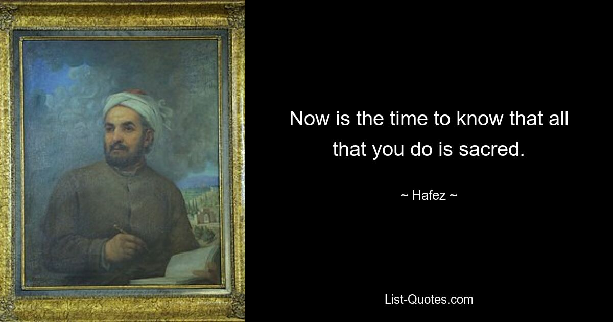 Now is the time to know that all that you do is sacred. — © Hafez