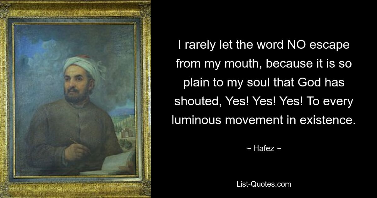 I rarely let the word NO escape from my mouth, because it is so plain to my soul that God has shouted, Yes! Yes! Yes! To every luminous movement in existence. — © Hafez