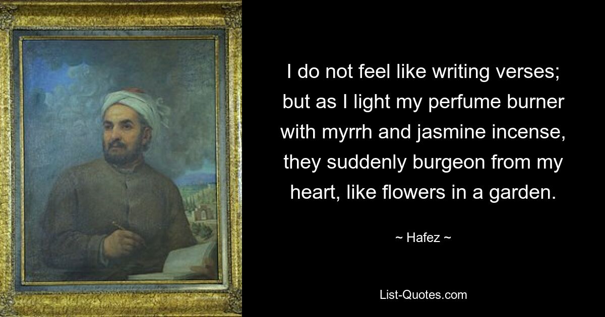 I do not feel like writing verses; but as I light my perfume burner with myrrh and jasmine incense, they suddenly burgeon from my heart, like flowers in a garden. — © Hafez