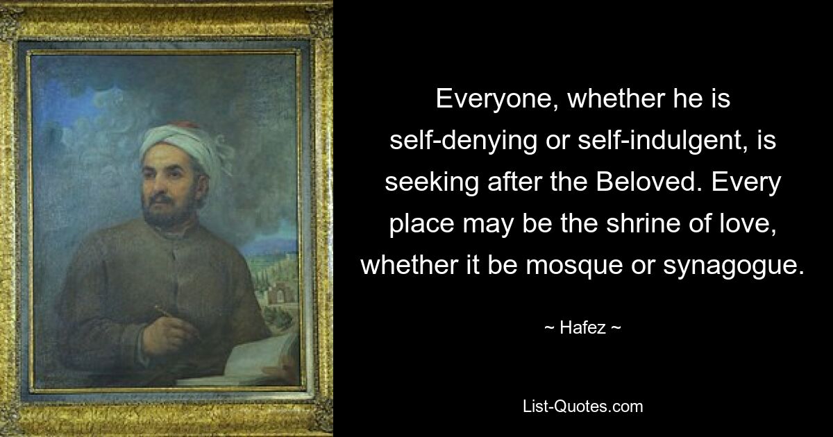 Everyone, whether he is self-denying or self-indulgent, is seeking after the Beloved. Every place may be the shrine of love, whether it be mosque or synagogue. — © Hafez