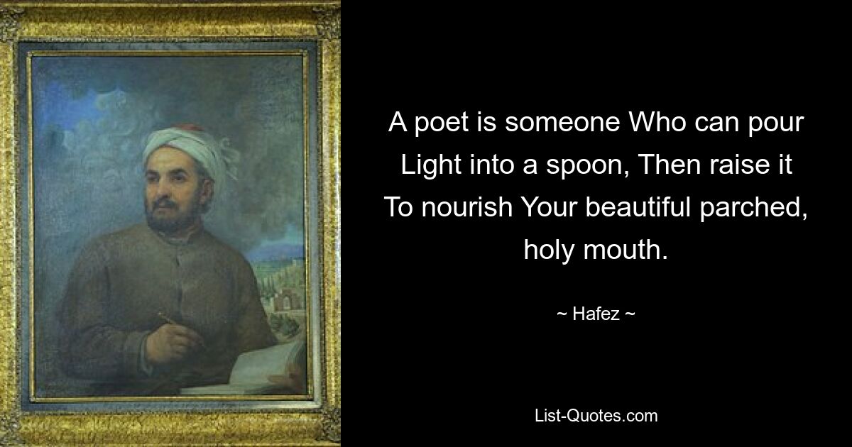 A poet is someone Who can pour Light into a spoon, Then raise it To nourish Your beautiful parched, holy mouth. — © Hafez