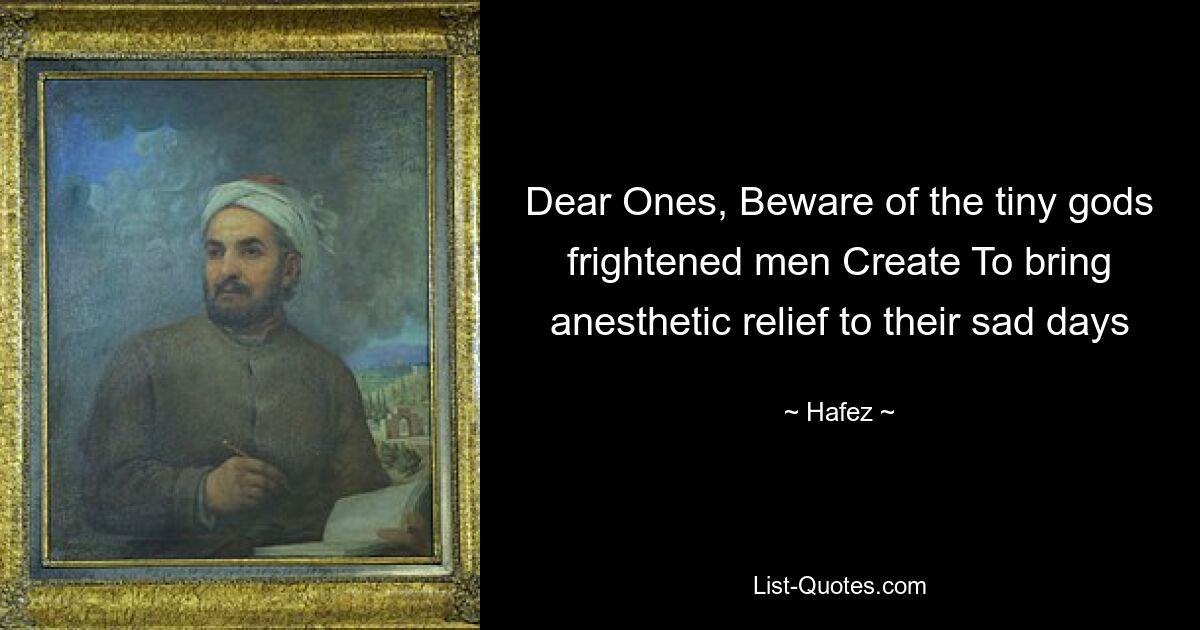 Dear Ones, Beware of the tiny gods frightened men Create To bring anesthetic relief to their sad days — © Hafez