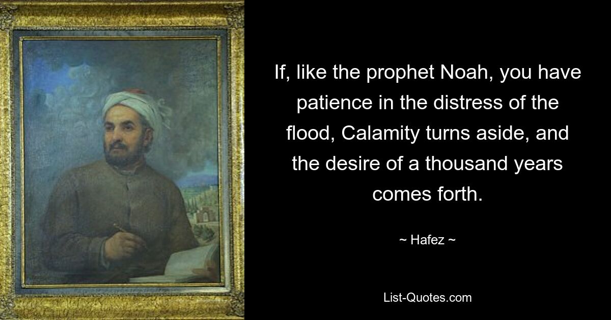 If, like the prophet Noah, you have patience in the distress of the flood, Calamity turns aside, and the desire of a thousand years comes forth. — © Hafez