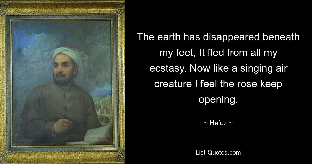 The earth has disappeared beneath my feet, It fled from all my ecstasy. Now like a singing air creature I feel the rose keep opening. — © Hafez