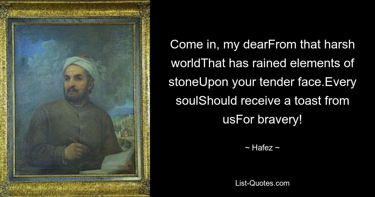 Come in, my dearFrom that harsh worldThat has rained elements of stoneUpon your tender face.Every soulShould receive a toast from usFor bravery! — © Hafez