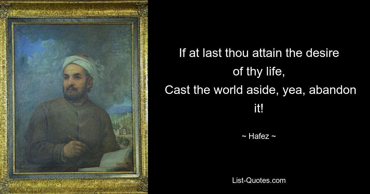 If at last thou attain the desire of thy life,
 Cast the world aside, yea, abandon it! — © Hafez