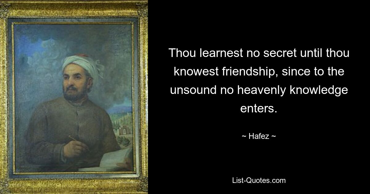 Thou learnest no secret until thou knowest friendship, since to the unsound no heavenly knowledge enters. — © Hafez