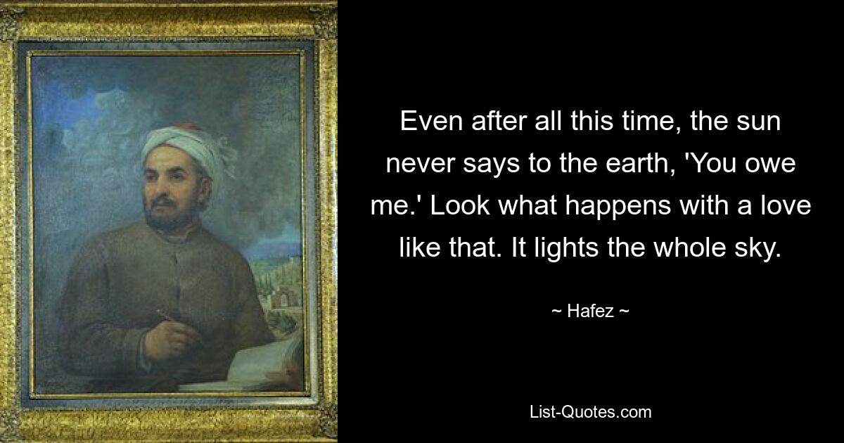 Even after all this time, the sun never says to the earth, 'You owe me.' Look what happens with a love like that. It lights the whole sky. — © Hafez