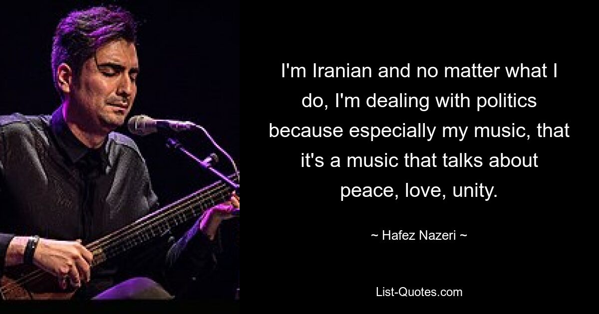 I'm Iranian and no matter what I do, I'm dealing with politics because especially my music, that it's a music that talks about peace, love, unity. — © Hafez Nazeri