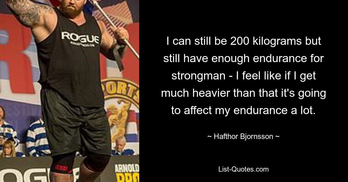 I can still be 200 kilograms but still have enough endurance for strongman - I feel like if I get much heavier than that it's going to affect my endurance a lot. — © Hafthor Bjornsson