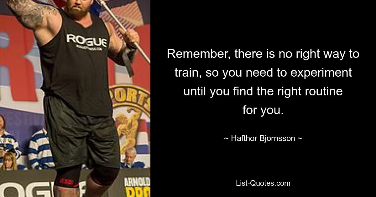 Remember, there is no right way to train, so you need to experiment until you find the right routine for you. — © Hafthor Bjornsson