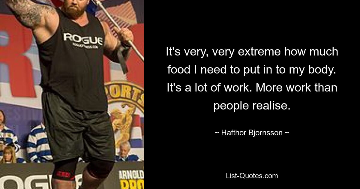 It's very, very extreme how much food I need to put in to my body. It's a lot of work. More work than people realise. — © Hafthor Bjornsson