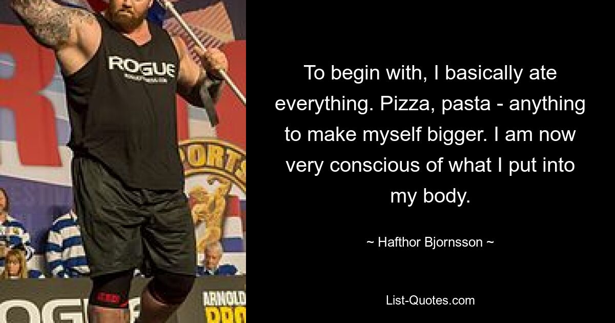 To begin with, I basically ate everything. Pizza, pasta - anything to make myself bigger. I am now very conscious of what I put into my body. — © Hafthor Bjornsson